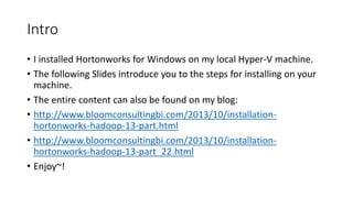 Intro
• I installed Hortonworks for Windows on my local Hyper-V machine.
• The following Slides introduce you to the steps for installing on your
machine.
• The entire content can also be found on my blog:
• http://www.bloomconsultingbi.com/2013/10/installationhortonworks-hadoop-13-part.html
• http://www.bloomconsultingbi.com/2013/10/installationhortonworks-hadoop-13-part_22.html
• Enjoy~!

 