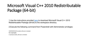 Microsoft Visual C++ 2010 Redistributable
Package (64-bit)
1.Use the instructions provided here to download Microsoft Visual C++ 2010
Redistributable Package (64-bit) to the workspace directory.
2.Execute the following command from Powershell with Administrator privileges:
%WORKSPACE%vcredist_x64.exe /q /norestart

For example:
C:prereqsvcredist_x64.exe /q /norestart

 