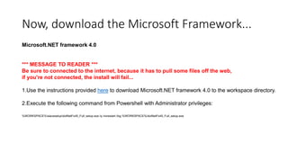 Now, download the Microsoft Framework...
Microsoft.NET framework 4.0

*** MESSAGE TO READER ***
Be sure to connected to the internet, because it has to pull some files off the web,
if you're not connected, the install will fail...
1.Use the instructions provided here to download Microsoft.NET framework 4.0 to the workspace directory.
2.Execute the following command from Powershell with Administrator privileges:
%WORKSPACE%slavesetupdotNetFx40_Full_setup.exe /q /norestart /log %WORKSPACE%/dotNetFx40_Full_setup.exe

 