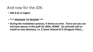 And now for the JDK:
• JDK 6.31 or higher

• *** MESSAGE TO READER ***
• During the installation process, it threw an error. Turns out you can
not have spaces in the path for JAVA_HOME. So uninstall and reinstall to new directory, i.e. C:Java instead of C:Program Files...

 