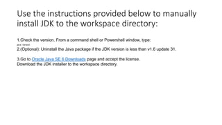 Use the instructions provided below to manually
install JDK to the workspace directory:
1.Check the version. From a command shell or Powershell window, type:
java -version

2.(Optional): Uninstall the Java package if the JDK version is less than v1.6 update 31.
3.Go to Oracle Java SE 6 Downloads page and accept the license.
Download the JDK installer to the workspace directory.

 