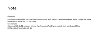 Note
Important
Ensure the downloaded JDK .exe file's name matches with jdk-6u31-windows-x64.exe. If not, change the above
command to match the EXE file name.
For example:
C:prereqsjdk-6u31-windows-x64.exe /qn /norestart/log C:prereqsjdk-6u31-windows-x64.log
INSTALLDIR=C:javajdk1.6.0_31

 