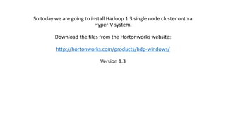 So today we are going to install Hadoop 1.3 single node cluster onto a
Hyper-V system.

Download the files from the Hortonworks website:
http://hortonworks.com/products/hdp-windows/
Version 1.3

 