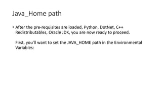 Java_Home path
• After the pre-requisites are loaded, Python, DotNet, C++
Redistributables, Oracle JDK, you are now ready to proceed.
First, you'll want to set the JAVA_HOME path in the Environmental
Variables:

 