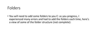 Folders
• You will need to add some folders to you C: as you progress, I
experienced many errors and had to add the folders each time, here's
a view of some of the folder structure (not complete):

 