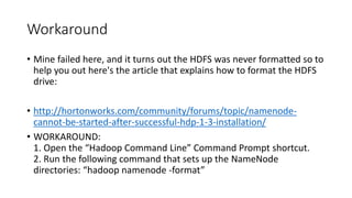 Workaround
• Mine failed here, and it turns out the HDFS was never formatted so to
help you out here's the article that explains how to format the HDFS
drive:
• http://hortonworks.com/community/forums/topic/namenodecannot-be-started-after-successful-hdp-1-3-installation/
• WORKAROUND:
1. Open the “Hadoop Command Line” Command Prompt shortcut.
2. Run the following command that sets up the NameNode
directories: “hadoop namenode -format”

 