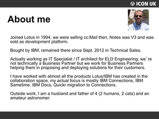UKLUG 2012 – Cardiff, Wales
About me
Joined Lotus in 1994, we were selling cc:Mail then, Notes was V3 and was
sold as deve...