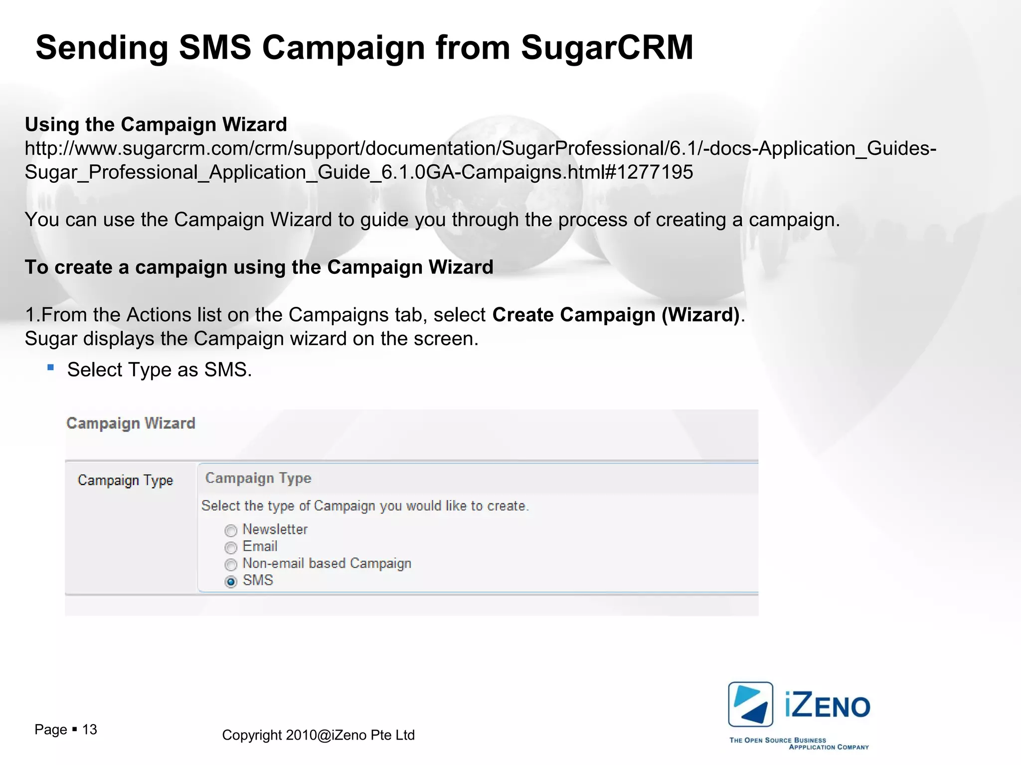 Copyright 2010@iZeno Pte LtdPage  13
Sending SMS Campaign from SugarCRM
Using the Campaign Wizard
http://www.sugarcrm.com/crm/support/documentation/SugarProfessional/6.1/-docs-Application_Guides-
Sugar_Professional_Application_Guide_6.1.0GA-Campaigns.html#1277195
You can use the Campaign Wizard to guide you through the process of creating a campaign.
To create a campaign using the Campaign Wizard
1.From the Actions list on the Campaigns tab, select Create Campaign (Wizard).
Sugar displays the Campaign wizard on the screen.
 Select Type as SMS.
 