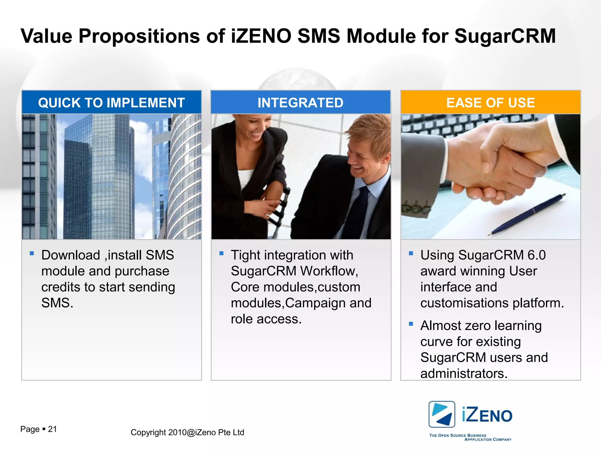 Copyright 2010@iZeno Pte LtdPage  21
Value Propositions of iZENO SMS Module for SugarCRM
 Download ,install SMS
module and purchase
credits to start sending
SMS.
 Tight integration with
SugarCRM Workflow,
Core modules,custom
modules,Campaign and
role access.
 Using SugarCRM 6.0
award winning User
interface and
customisations platform.
 Almost zero learning
curve for existing
SugarCRM users and
administrators.
QUICK TO IMPLEMENT INTEGRATED EASE OF USE
 