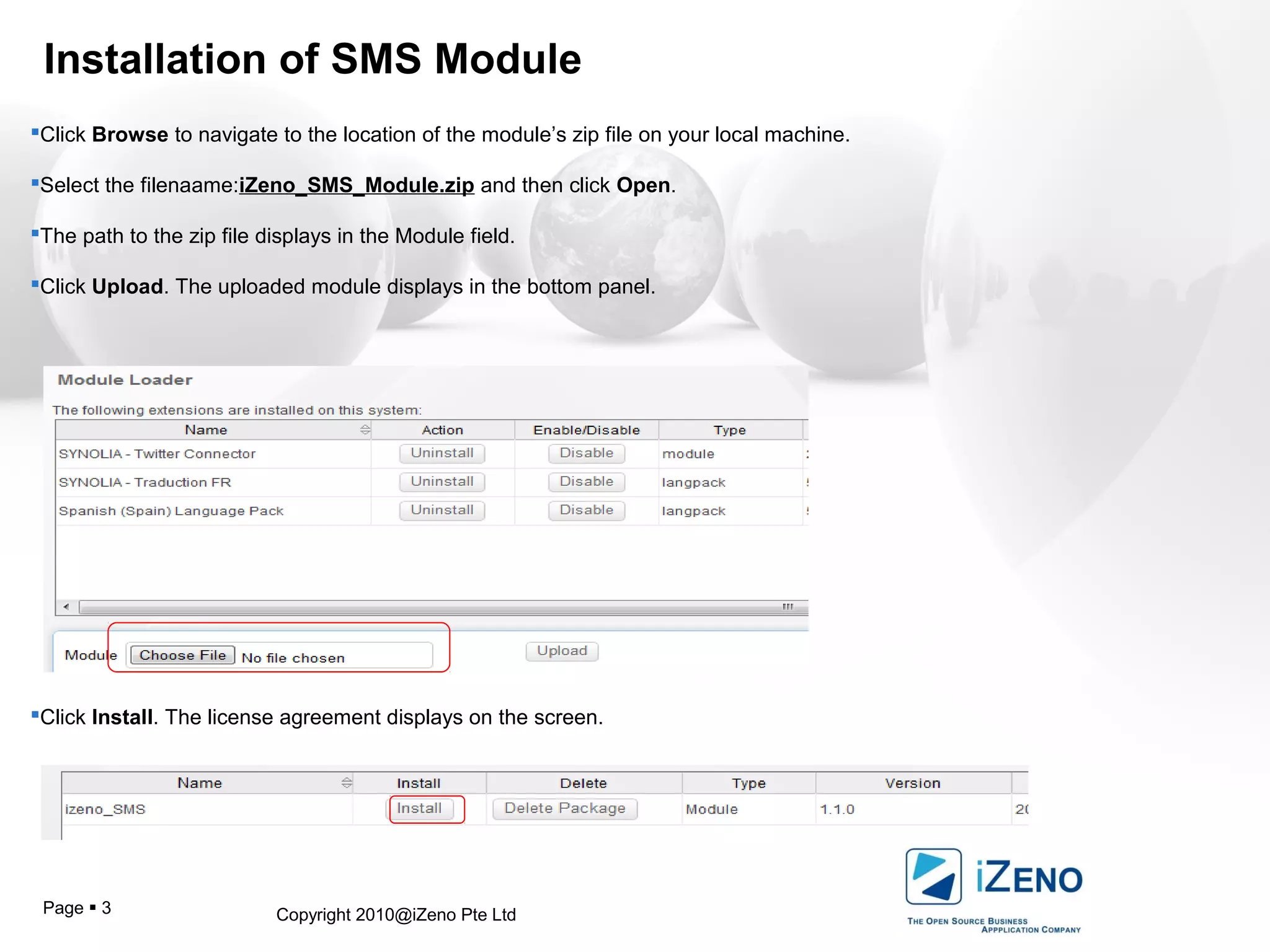 Copyright 2010@iZeno Pte LtdPage  3
Installation of SMS Module
Click Browse to navigate to the location of the module’s zip file on your local machine.
Select the filenaame:iZeno_SMS_Module.zip and then click Open.
The path to the zip file displays in the Module field.
Click Upload. The uploaded module displays in the bottom panel.
Click Install. The license agreement displays on the screen.
 
