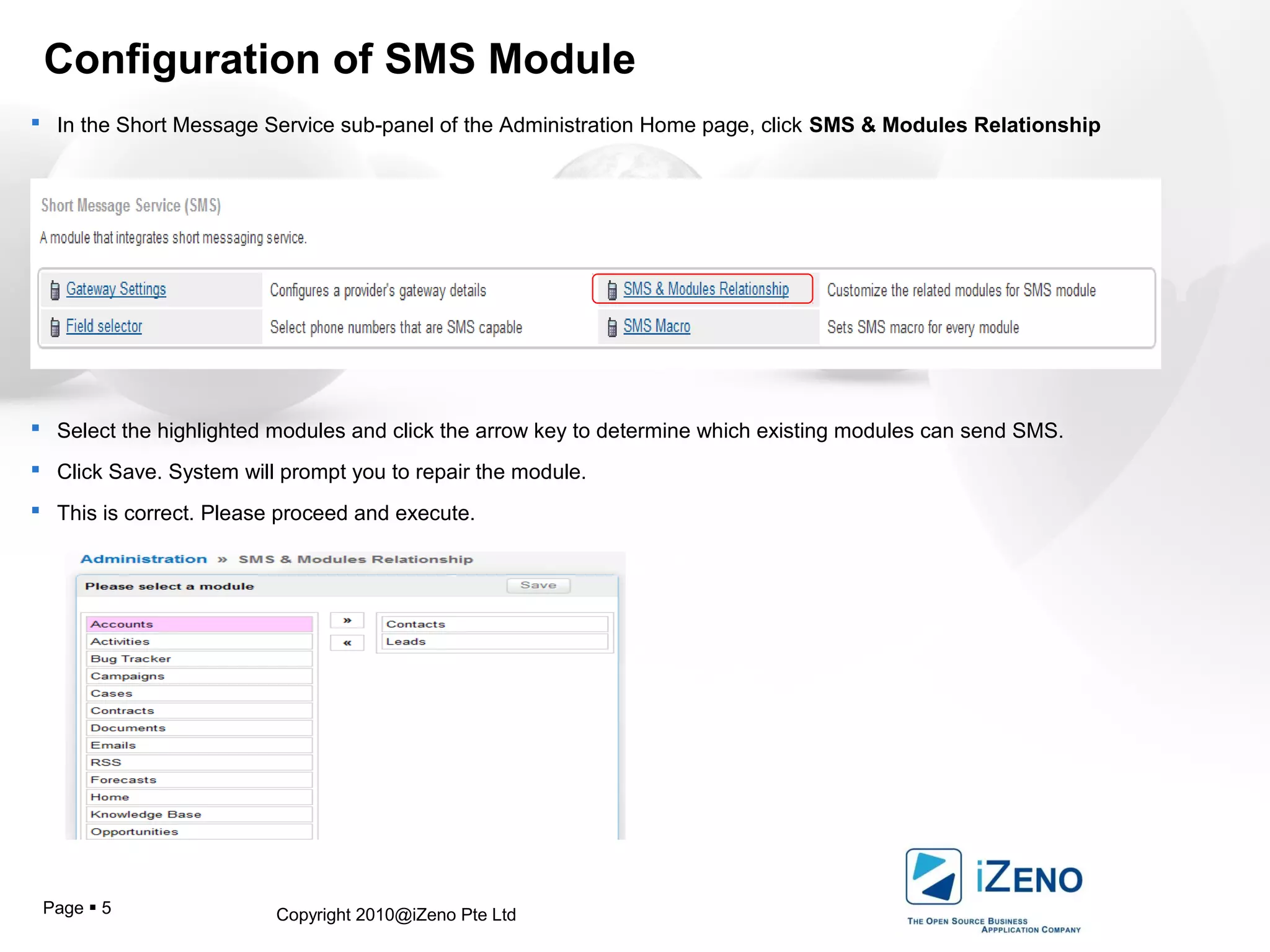Copyright 2010@iZeno Pte LtdPage  5
Configuration of SMS Module
 In the Short Message Service sub-panel of the Administration Home page, click SMS & Modules Relationship
 Select the highlighted modules and click the arrow key to determine which existing modules can send SMS.
 Click Save. System will prompt you to repair the module.
 This is correct. Please proceed and execute.
 