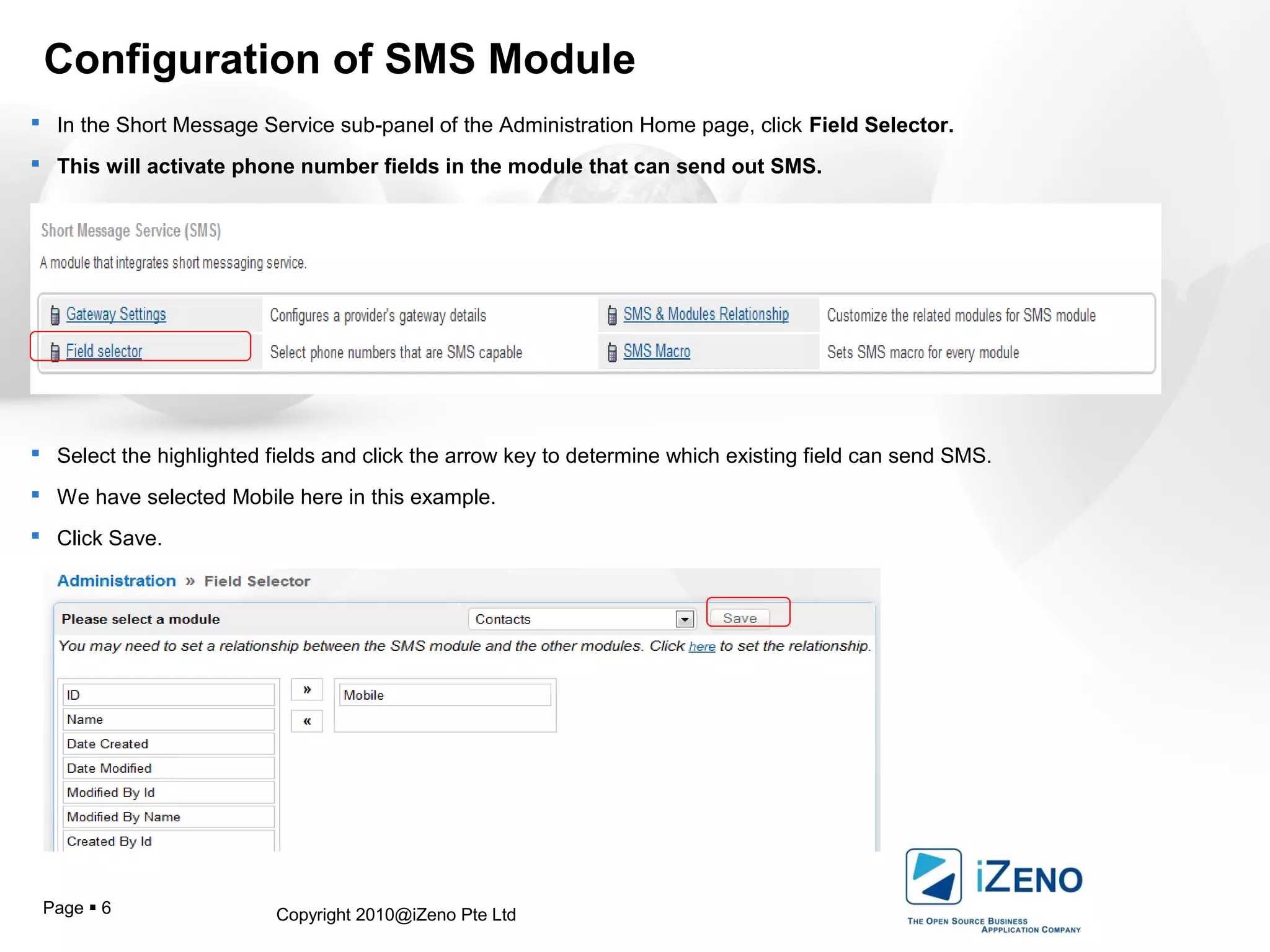 Copyright 2010@iZeno Pte LtdPage  6
Configuration of SMS Module
 In the Short Message Service sub-panel of the Administration Home page, click Field Selector.
 This will activate phone number fields in the module that can send out SMS.
 Select the highlighted fields and click the arrow key to determine which existing field can send SMS.
 We have selected Mobile here in this example.
 Click Save.
 