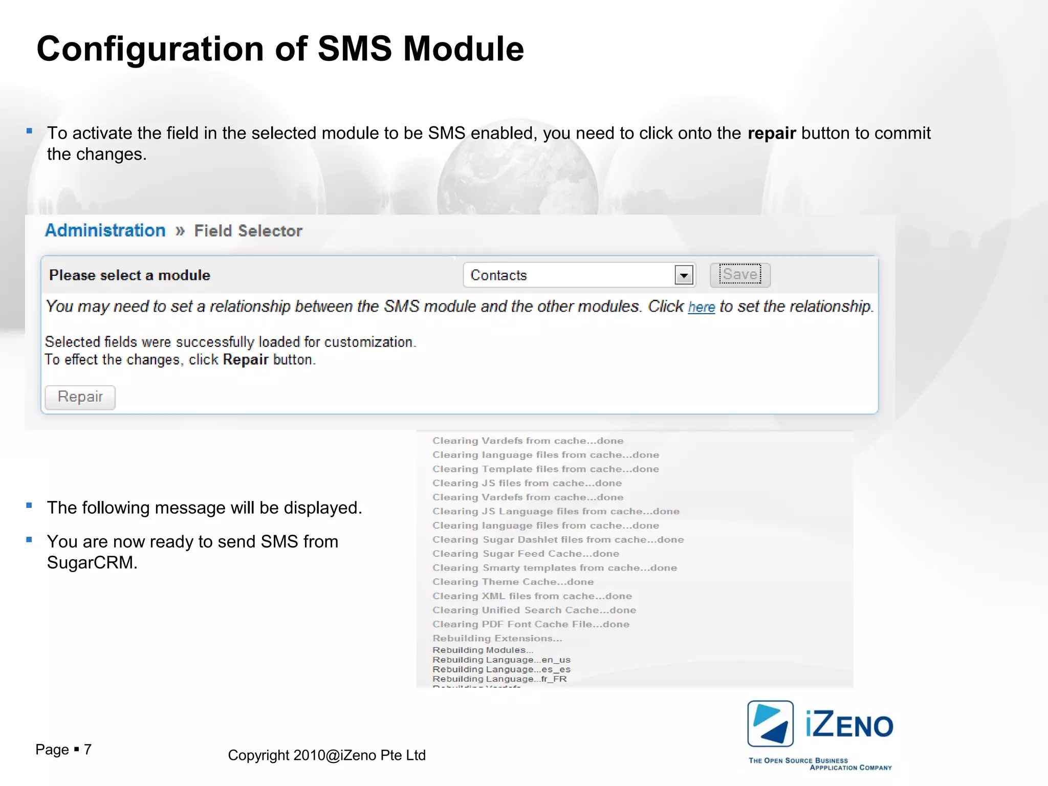 Copyright 2010@iZeno Pte LtdPage  7
Configuration of SMS Module
 To activate the field in the selected module to be SMS enabled, you need to click onto the repair button to commit
the changes.
 The following message will be displayed.
 You are now ready to send SMS from
SugarCRM.
 