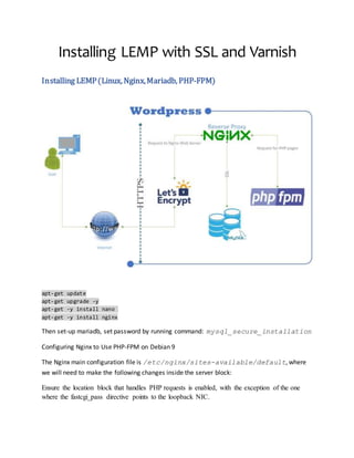 Installing LEMP with SSL and Varnish
Installing LEMP(Linux, Nginx,Mariadb, PHP-FPM)
apt-get update
apt-get upgrade -y
apt-get -y install nano
apt-get -y install nginx
Then set-up mariadb, set password by running command: mysql_secure_installation
Configuring Nginx to Use PHP-FPM on Debian 9
The Nginx main configuration file is /etc/nginx/sites-available/default, where
we will need to make the following changes inside the server block:
Ensure the location block that handles PHP requests is enabled, with the exception of the one
where the fastcgi_pass directive points to the loopback NIC.
 