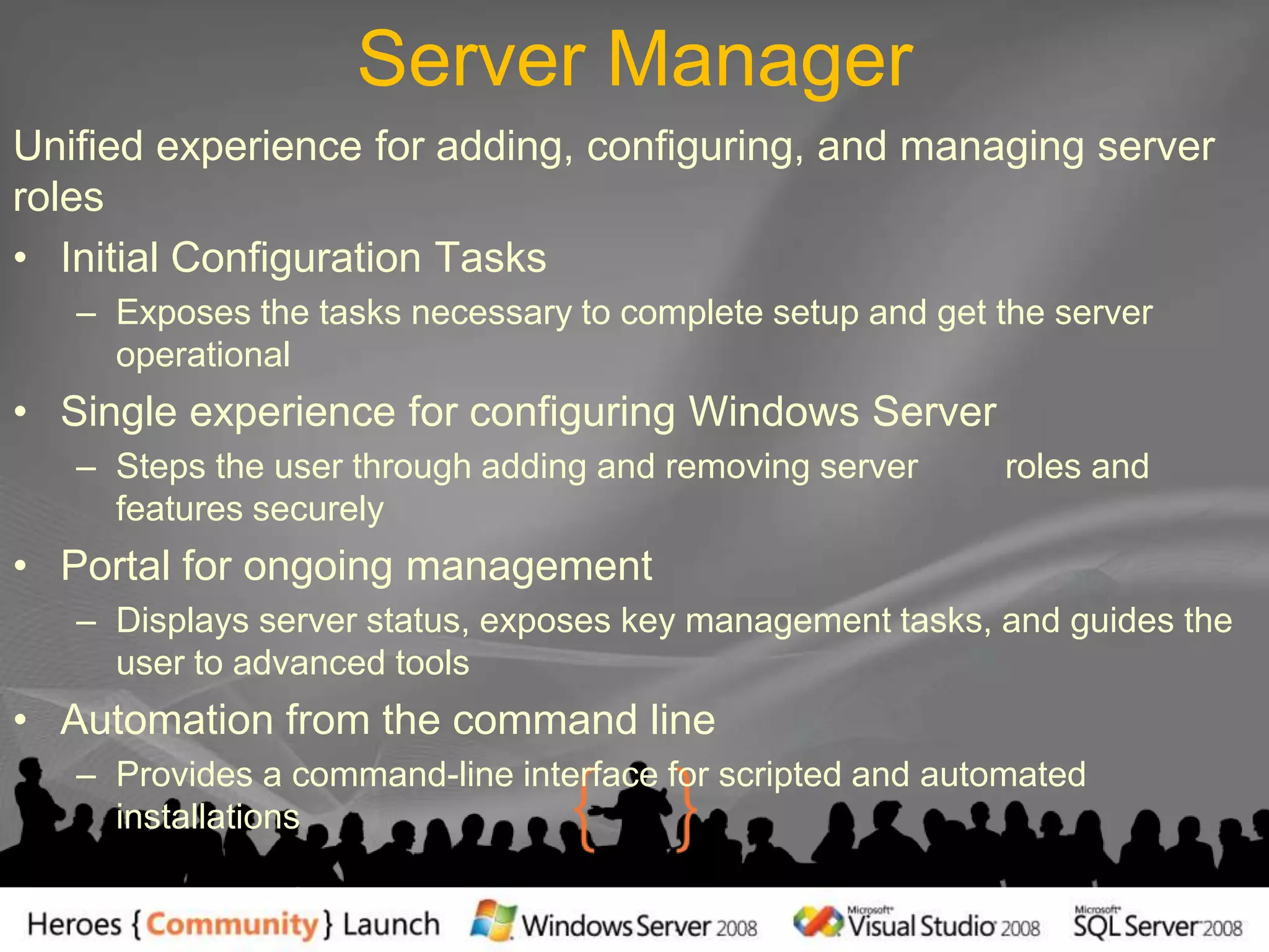 Server ManagerUnified experience for adding, configuring, and managing server rolesInitial Configuration TasksExposes the tasks necessary to complete setup and get the server operationalSingle experience for configuring Windows ServerSteps the user through adding and removing server         roles and features securelyPortal for ongoing managementDisplays server status, exposes key management tasks, and guides the user to advanced toolsAutomation from the command lineProvides a command-line interface for scripted and automated installations
