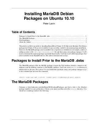 1
Installing MariaDB Debian
Packages on Ubuntu 10.10
Peter Lavin
Table of Contents
Packages to Install Prior to the MariaDB .debs ........................................................................ 1
The MariaDB Packages ....................................................................................................... 1
Post-Installation .................................................................................................................. 3
About the Author ............................................................................................................... 4
This article is a follow-up article to Installing MariaDB on Ubuntu 10.10 (Maverick Meerkat). The Debian
packages for Ubuntu 10.10 are now available. It may seem like overkill to document package installation.
However, the MariaDB packages aren't available from a repository so installation is not simply a matter of
adding an entry to the /etc/apt/sources.list file and then using your package manager. You'll
need to download the required packages and install them locally. You'll also need additional packages that
aren't available on the MariaDB mirrors. This article documents those steps.
Packages to Install Prior to the MariaDB .debs
The MariaDB packages (like the MySQL packages) require the Perl database interface common to all
databases and the database interface to the MySQL database. You'll also need psmisc a collection of
utilities that use the proc file system. You can install these packages using your package manager or go
to the command line and issue the command:
shell> sudo apt-get install libdbi-perl libdbd-mysql-perl psmisc
The MariaDB Packages
Navigate to http://askmonty.org/wiki/MariaDB:Download#Packages and find a link to the Meerkat
package suitable for your architecture. Choose your mirror and then select the binary directory. You
should see something similar to the following:
 
