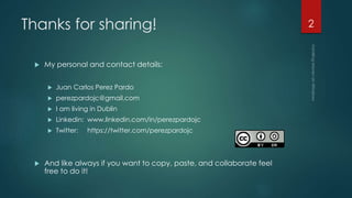 Thanks for sharing!
 My personal and contact details:
 Juan Carlos Perez Pardo
 perezpardojc@gmail.com
 I am living in Dublin
 Linkedin: www.linkedin.com/in/perezpardojc
 Twitter: https://twitter.com/perezpardojc
 And like always if you want to copy, paste, and collaborate feel
free to do it!
2
 