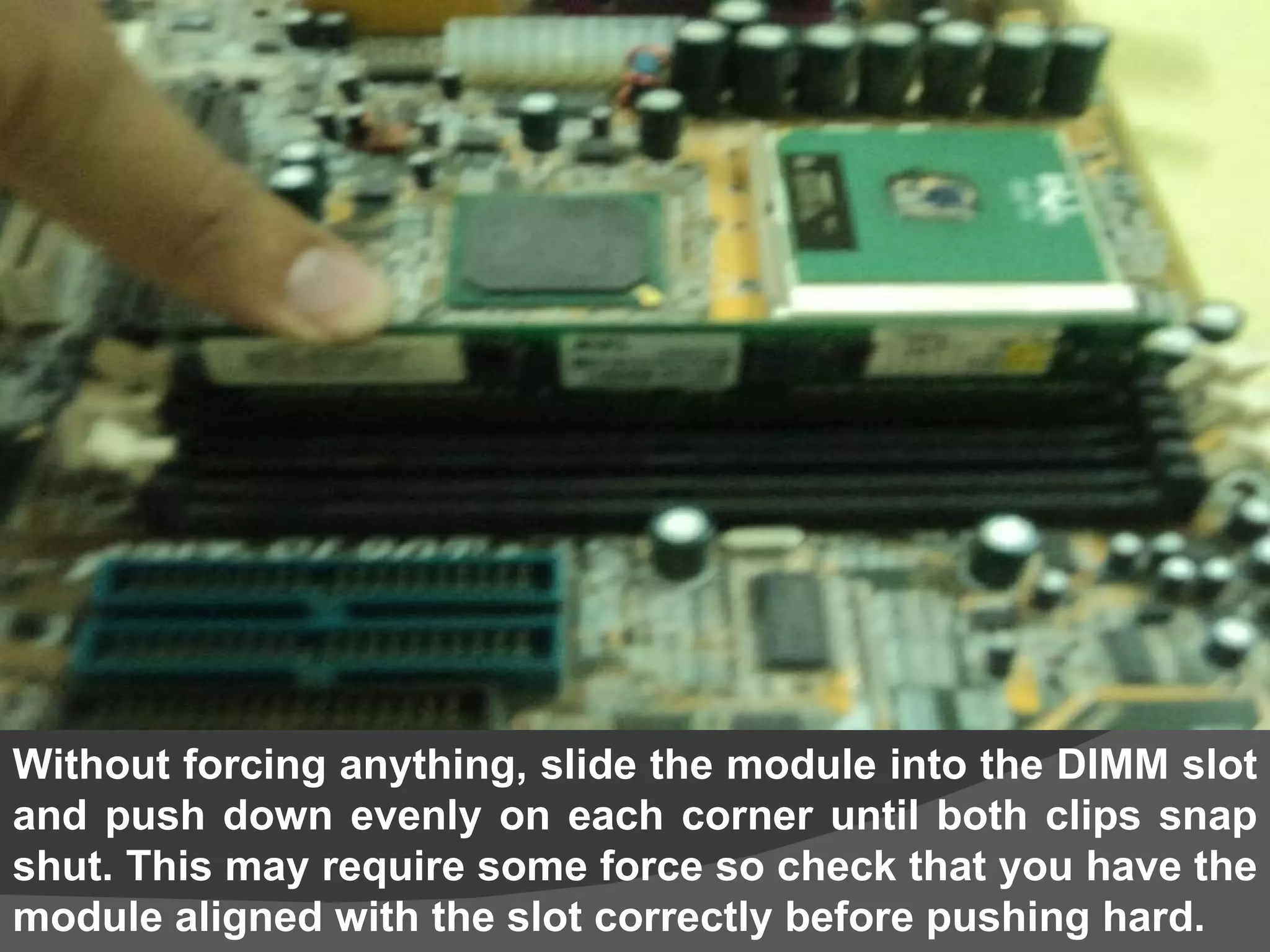 Without forcing anything, slide the module into the DIMM slot and push down evenly on each corner until both clips snap shut. This may require some force so check that you have the module aligned with the slot correctly before pushing hard.