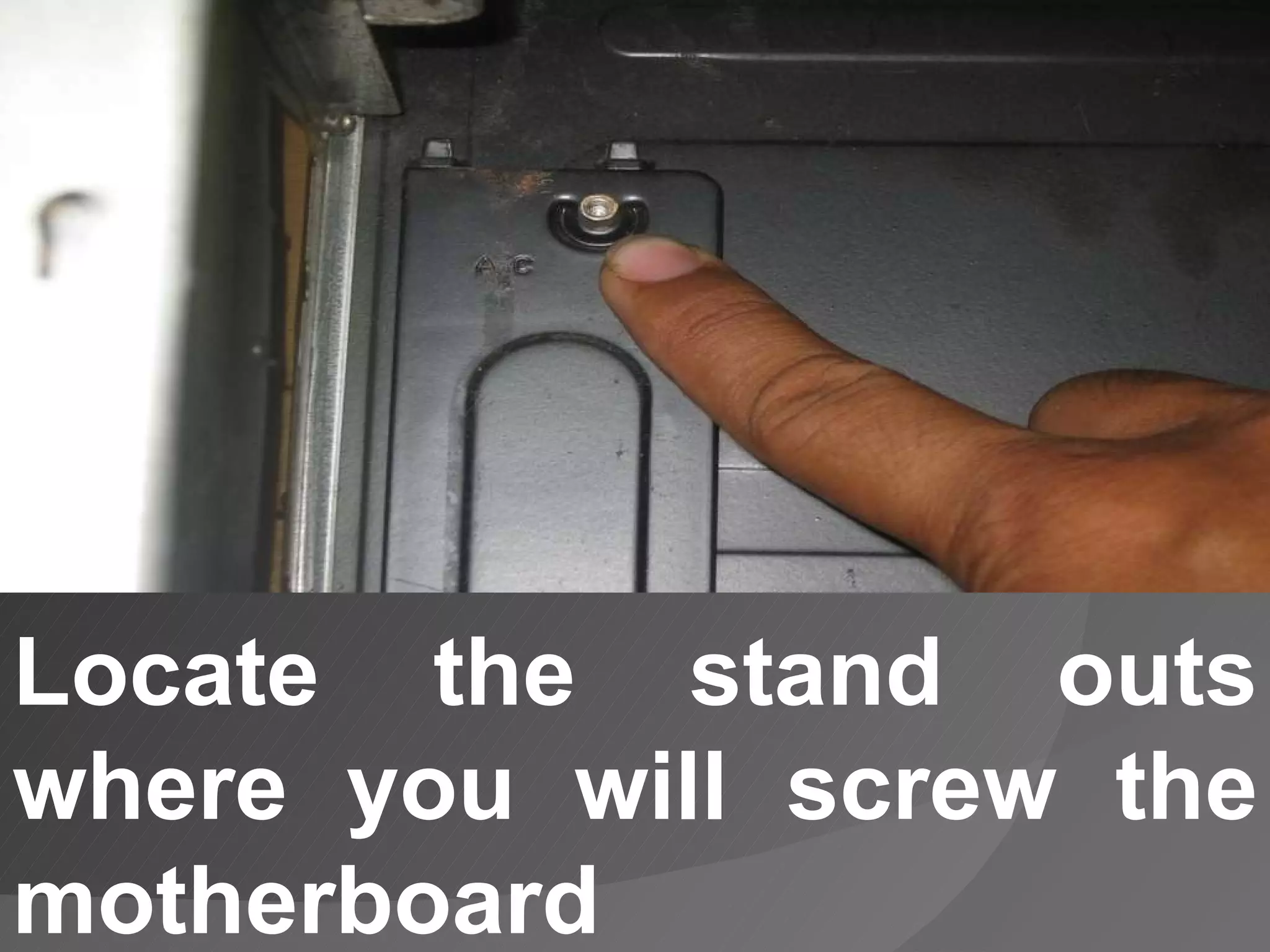 Locate the stand outs where you will screw the motherboard 