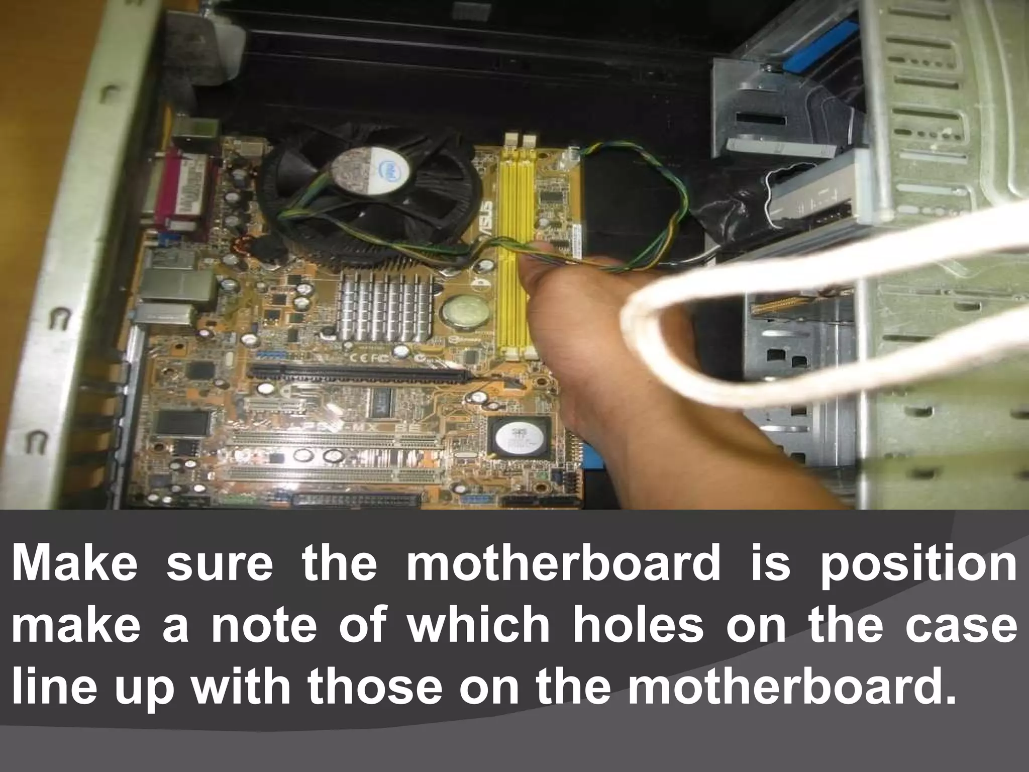 Make sure the motherboard is position  make a note of which holes on the case line up with those on the motherboard.   