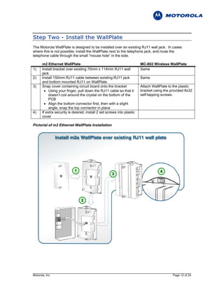S t e p T w o - I n s t al l t h e W al l P l at e
The Motorola WallPlate is designed to be installed over an existing RJ11 wall jack. In cases
where this is not possible; install the WallPlate next to the telephone jack, and route the
telephone cable through the small “mouse hole” in the side.

       m2 Ethernet WallPlate                                             MC-802 Wireless WallPlate
1)     Install bracket over existing 70mm x 114mm RJ11 wall              Same
       jack
2)     Install 150mm RJ11 cable between existing RJ11 jack               Same
       and bottom mounted RJ11 on WallPlate
3)     Snap cover containing circuit board onto the bracket              Attach WallPlate to the plastic
         • Using your finger, pull down the RJ11 cable so that it        bracket using the provided 8x32
            doesn’t coil around the crystal on the bottom of the         self-tapping screws.
            PCB
         • Align the bottom connector first, then with a slight
            angle, snap the top connector in place
4)     If extra security is desired, install 2 set screws into plastic
       cover

Pictorial of m2 Ethernet WallPlate Installation




                             1                                                      4
                                                      3




                                 2




Motorola, Inc                                                                               Page 12 of 24
 