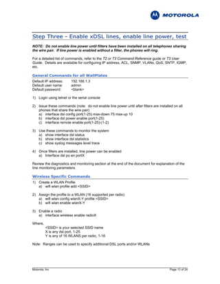 S t ep Th re e - E n a b l e x D S L l i n e s, en a b l e l i n e p o w e r, t e st
NOTE: Do not enable line power until filters have been installed on all telephones sharing
the wire pair. If line power is enabled without a filter, the phones will ring.

For a detailed list of commands, refer to the T2 or T3 Command Reference guide or T3 User
Guide. Details are available for configuring IP address, ACL, SNMP, VLANs, QoS, SNTP, IGMP,
etc.

General Commands for all WallPlates
Default IP address:      192.168.1.3
Default user name:       admin
Default password:        <blank>

1) Login using telnet or the serial console

2) Issue these commands (note: do not enable line power until after filters are installed on all
   phones that share the wire pair)
   a) interface dsl config port(1-25) max-down 75 max-up 10
   b) interface dsl power enable port(1-25)
   c) interface remote enable port(1-25)-(1-2)

3) Use these commands to monitor the system
   a) show interface dsl status
   b) show interface dsl statistics
   c) show syslog messages level trace

4) Once filters are installed, line power can be enabled
   a) Interface dsl po en portX

Review the diagnostics and monitoring section at the end of the document for explanation of the
line monitoring parameters.

Wireless Specific Commands
1) Create a WLAN Profile
   a) wifi wlan profile add <SSID>

2) Assign the profile to a WLAN (16 supported per radio)
   a) wifi wlan config wlanX-Y profile <SSID>
   b) wifi wlan enable wlanX-Y

3) Enable a radio
   a) interface wireless enable radioX

Where,
          <SSID> is your selected SSID name
          X is any dsl port, 1-25
          Y is any of 16 WLANS per radio, 1-16

Note: Ranges can be used to specify additional DSL ports and/or WLANs




Motorola, Inc                                                                          Page 13 of 24
 