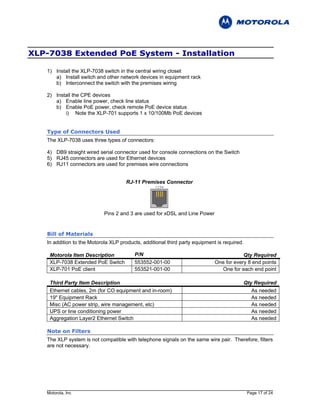 XLP-7038 Extended PoE System - Installation

   1) Install the XLP-7038 switch in the central wiring closet
      a) Install switch and other network devices in equipment rack
      b) Interconnect the switch with the premises wiring

   2) Install the CPE devices
      a) Enable line power, check line status
      b) Enable PoE power, check remote PoE device status
          i) Note the XLP-701 supports 1 x 10/100Mb PoE devices


   Type of Connectors Used
   The XLP-7038 uses three types of connectors:

   4) DB9 straight wired serial connector used for console connections on the Switch
   5) RJ45 connectors are used for Ethernet devices
   6) RJ11 connectors are used for premises wire connections


                                      RJ-11 Premises Connector




                            Pins 2 and 3 are used for xDSL and Line Power


   Bill of Materials
   In addition to the Motorola XLP products, additional third party equipment is required.

    Motorola Item Description            P/N                                             Qty Required
    XLP-7038 Extended PoE Switch         553552-001-00                       One for every 8 end points
    XLP-701 PoE client                   553521-001-00                         One for each end point

    Third Party Item Description                                                             Qty Required
    Ethernet cables, 2m (for CO equipment and in-room)                                          As needed
    19" Equipment Rack                                                                          As needed
    Misc (AC power strip, wire management, etc)                                                 As needed
    UPS or line conditioning power                                                              As needed
    Aggregation Layer2 Ethernet Switch                                                          As needed

   Note on Filters
   The XLP system is not compatible with telephone signals on the same wire pair. Therefore, filters
   are not necessary.




   Motorola, Inc                                                                              Page 17 of 24
 