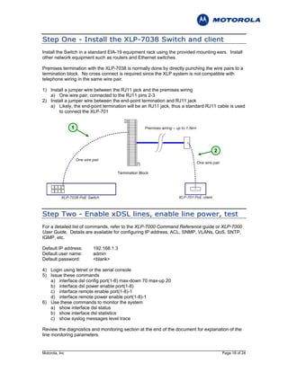 S t e p O n e - I n s t al l t h e X L P - 7 0 3 8 S w i t c h a n d c l i e n t
Install the Switch in a standard EIA-19 equipment rack using the provided mounting ears. Install
other network equipment such as routers and Ethernet switches.

Premises termination with the XLP-7038 is normally done by directly punching the wire pairs to a
termination block. No cross connect is required since the XLP system is not compatible with
telephone wiring in the same wire pair.

1) Install a jumper wire between the RJ11 jack and the premises wiring
   a) One wire pair, connected to the RJ11 pins 2-3
2) Install a jumper wire between the end-point termination and RJ11 jack
   a) Likely, the end-point termination will be an RJ11 jack, thus a standard RJ11 cable is used
       to connect the XLP-701


                1



                                                                                  2




S t e p T w o - E n a b l e x D S L li n e s , e n a b l e l i n e p o w e r , t e s t
For a detailed list of commands, refer to the XLP-7000 Command Reference guide or XLP-7000
User Guide. Details are available for configuring IP address, ACL, SNMP, VLANs, QoS, SNTP,
IGMP, etc.

Default IP address:     192.168.1.3
Default user name:      admin
Default password:       <blank>

4) Login using telnet or the serial console
5) Issue these commands
   a) interface dsl config port(1-8) max-down 70 max-up 20
   b) interface dsl power enable port(1-8)
   c) interface remote enable port(1-8)-1
   d) interface remote power enable port(1-8)-1
6) Use these commands to monitor the system
   a) show interface dsl status
   b) show interface dsl statistics
   c) show syslog messages level trace

Review the diagnostics and monitoring section at the end of the document for explanation of the
line monitoring parameters.


Motorola, Inc                                                                         Page 18 of 24
 
