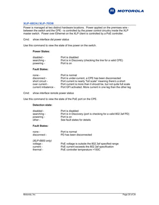 XLP-6824/XLP-7038
Power is managed at two distinct hardware locations. Power applied on the premises wire -
between the switch and the CPE - is controlled by the power control circuitry inside the XLP
master switch. Power over Ethernet on the XLP client is controlled by a PoE controller.

Cmd:      show interface dsl power status

Use this command to view the state of line power on the switch.

          Power States:

          disabled -             Port is disabled
          searching -            Port is in Discovery (checking the line for a valid CPE)
          powering -             Port is on

          Fault States:

          none -                 Port is normal
          disconnect -           Port is under-current, a CPE has been disconnected
          short circuit -        Port current is nearly “full scale” meaning there’s a short
          over current -         Port current is more than it should be, but not quite full scale
          current imbalance -    Port GFI activated. More current in one leg than the other leg

Cmd:      show interface remote power status

Use this command to view the state of the PoE port on the CPE.

          Detection state:

          disabled -             Port is disabled
          searching -            Port is in Discovery (port is checking for a valid 802.3af PD)
          powering -             Port is on
          other -                See fault states for details

          Fault States:

          none -                 Port is normal
          disconnect -           PD has been disconnected

          (XLP-6800 only)
          voltage -              PoE voltage is outside the 802.3af specified range
          current -              PoE current exceeds the 802.3af specification
          thermal -              PoE controller temperature >150C




Motorola, Inc                                                                            Page 20 of 24
 