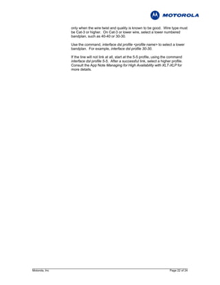 only when the wire twist and quality is known to be good. Wire type must
                be Cat-3 or higher. On Cat-3 or lower wire, select a lower numbered
                bandplan, such as 40-40 or 30-30.

                Use the command, interface dsl profile <profile name> to select a lower
                bandplan. For example, interface dsl profile 30-30.

                If the line will not link at all, start at the 5-5 profile, using the command
                interface dsl profile 5-5. After a successful link, select a higher profile.
                Consult the App Note Managing for High Availability with XLT-XLP for
                more details.




Motorola, Inc                                                                       Page 22 of 24
 