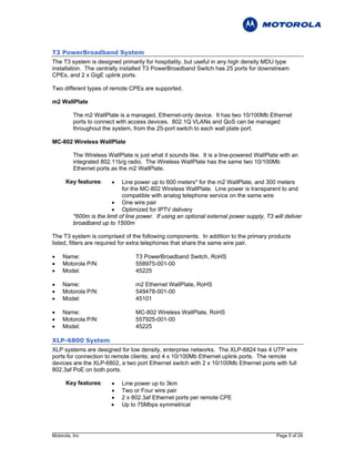 T3 PowerBroadband System
The T3 system is designed primarily for hospitality, but useful in any high density MDU type
installation. The centrally installed T3 PowerBroadband Switch has 25 ports for downstream
CPEs, and 2 x GigE uplink ports.

Two different types of remote CPEs are supported.

m2 WallPlate

          The m2 WallPlate is a managed, Ethernet-only device. It has two 10/100Mb Ethernet
          ports to connect with access devices. 802.1Q VLANs and QoS can be managed
          throughout the system, from the 25-port switch to each wall plate port.

MC-802 Wireless WallPlate

          The Wireless WallPlate is just what it sounds like. It is a line-powered WallPlate with an
          integrated 802.11b/g radio. The Wireless WallPlate has the same two 10/100Mb
          Ethernet ports as the m2 WallPlate.

      Key features:      •    Line power up to 600 meters* for the m2 WallPlate, and 300 meters
                              for the MC-802 Wireless WallPlate. Line power is transparent to and
                              compatible with analog telephone service on the same wire
                         • One wire pair
                         • Optimized for IPTV delivery
          *600m is the limit of line power. If using an optional external power supply, T3 will deliver
          broadband up to 1500m

The T3 system is comprised of the following components. In addition to the primary products
listed, filters are required for extra telephones that share the same wire pair.

•    Name:                         T3 PowerBroadband Switch, RoHS
•    Motorola P/N:                 558975-001-00
•    Model:                        45225

•    Name:                         m2 Ethernet WallPlate, RoHS
•    Motorola P/N:                 549478-001-00
•    Model:                        45101

•    Name:                         MC-802 Wireless WallPlate, RoHS
•    Motorola P/N:                 557925-001-00
•    Model:                        45225

XLP-6800 System
XLP systems are designed for low density, enterprise networks. The XLP-6824 has 4 UTP wire
ports for connection to remote clients; and 4 x 10/100Mb Ethernet uplink ports. The remote
devices are the XLP-6802, a two port Ethernet switch with 2 x 10/100Mb Ethernet ports with full
802.3af PoE on both ports.

      Key features:      •   Line power up to 3km
                         •   Two or Four wire pair
                         •   2 x 802.3af Ethernet ports per remote CPE
                         •   Up to 75Mbps symmetrical




Motorola, Inc                                                                               Page 5 of 24
 