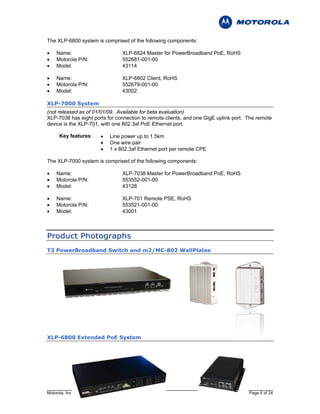 The XLP-6800 system is comprised of the following components:

•    Name:                     XLP-6824 Master for PowerBroadband PoE, RoHS
•    Motorola P/N:             552681-001-00
•    Model:                    43114

•    Name:                     XLP-6802 Client, RoHS
•    Motorola P/N:             552679-001-00
•    Model:                    43002

XLP-7000 System
(not released as of 01/01/09. Available for beta evaluation)
XLP-7038 has eight ports for connection to remote clients, and one GigE uplink port. The remote
device is the XLP-701, with one 802.3af PoE Ethernet port.

      Key features:   •   Line power up to 1.5km
                      •   One wire pair
                      •   1 x 802.3af Ethernet port per remote CPE

The XLP-7000 system is comprised of the following components:

•    Name:                     XLP-7038 Master for PowerBroadband PoE, RoHS
•    Motorola P/N:             553552-001-00
•    Model:                    43128

•    Name:                     XLP-701 Remote PSE, RoHS
•    Motorola P/N:             553521-001-00
•    Model:                    43001



P r o d u c t P h o t o g r ap h s
T3 PowerBroadband Switch and m2/MC-802 WallPlates




XLP-6800 Extended PoE System




Motorola, Inc                                                                        Page 6 of 24
 