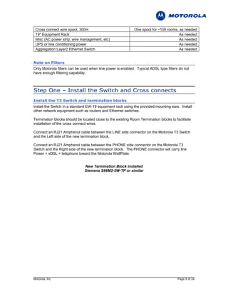 Cross connect wire spool, 300m                              One spool for ~100 rooms, as needed
 19" Equipment Rack                                                                    As needed
 Misc (AC power strip, wire management, etc)                                           As needed
 UPS or line conditioning power                                                        As needed
 Aggregation Layer2 Ethernet Switch                                                    As needed


Note on Filters
Only Motorola filters can be used when line power is enabled. Typical ADSL type filters do not
have enough filtering capability.



S t e p O n e – I n s t al l t h e S w i t c h an d C r o s s c o n n e c t s
Install the T3 Switch and termination blocks
Install the Switch in a standard EIA-19 equipment rack using the provided mounting ears. Install
other network equipment such as routers and Ethernet switches.

Termination blocks should be located close to the existing Room Termination blocks to facilitate
installation of the cross connect wires.

Connect an RJ21 Amphenol cable between the LINE side connector on the Motorola T3 Switch
and the Left side of the new termination block.

Connect an RJ21 Amphenol cable between the PHONE side connector on the Motorola T3
Switch and the Right side of the new termination block. The PHONE connector will carry line
Power + xDSL + telephone toward the Motorola WallPlate.


                               New Termination Block installed
                               Siemens S66M2-5W-TP or similar




Motorola, Inc                                                                          Page 9 of 24
 