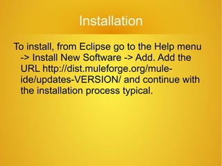 Installation
To install, from Eclipse go to the Help menu
-> Install New Software -> Add. Add the
URL http://dist.muleforge.org/mule-
ide/updates-VERSION/ and continue with
the installation process typical.
 