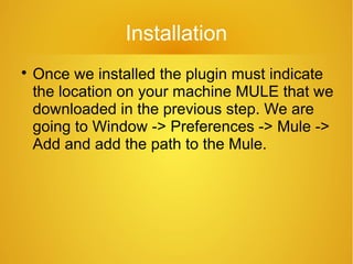 Installation

Once we installed the plugin must indicate
the location on your machine MULE that we
downloaded in the previous step. We are
going to Window -> Preferences -> Mule ->
Add and add the path to the Mule.
 