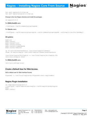 tar zxvf nagios-4.0.4.tar.gz
tar zxvf nagios-plugins-2.0.tar.gz
Change to the new Nagios directory and install the packages:
cd nagios-4.0.4
For RHEL/CentOS users:
./configure --with-command-group=nagcmd
For Ubuntu users:
./configure --with-nagios-group=nagios --with-command-group=nagcmd -–with-mail=/usr/bin/sendmail
All systems:
make all
make install
make install-init
make install-config
make install-commandmode
make install-webconf
cp -R contrib/eventhandlers/ /usr/local/nagios/libexec/
chown -R nagios:nagios /usr/local/nagios/libexec/eventhandlers
/usr/local/nagios/bin/nagios -v /usr/local/nagios/etc/nagios.cfg
/etc/init.d/nagios start
For RHEL/CentOS users:
/etc/init.d/httpd start
Create a Default User for Web Access.
Add a default user for Web Interface Access:
htpasswd –c /usr/local/nagios/etc/htpasswd.users nagiosadmin
Nagios Plugin Installation
cd /tmp/nagios-plugins-2.0
./configure --with-nagios-user=nagios --with-nagios-group=nagios
make
make install
Page 2
Copyright © 2010-2011 Nagios Enterprises, LLC
Revision 1.0 – May, 2014
Nagios – Installing Nagios Core From Source
Nagios Enterprises, LLC US: 1-888-NAGIOS-1 Web: www.nagios.com
P.O. Box 8154
Saint Paul, MN 55108
USA
Int'l: +1 651-204-9102 Email: sales@nagios.com
Fax: +1 651-204-9103
 