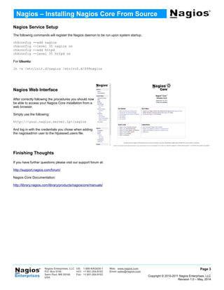 Nagios Service Setup
The following commands will register the Nagios daemon to be run upon system startup.
chkconfig --add nagios
chkconfig --level 35 nagios on
chkconfig --add httpd
chkconfig --level 35 httpd on
For Ubuntu:
ln -s /etc/init.d/nagios /etc/rcS.d/S99nagios
Nagios Web Interface
After correctly following the procedures you should now
be able to access your Nagios Core installation from a
web browser.
Simply use the following:
http://<your.nagios.server.ip>/nagios
And log in with the credentials you chose when adding
the nagiosadmin user to the htpasswd.users file.
Finishing Thoughts
If you have further questions please visit our support forum at:
http://support.nagios.com/forum/
Nagios Core Documentation:
http://library.nagios.com/library/products/nagioscore/manuals/
Page 3
Copyright © 2010-2011 Nagios Enterprises, LLC
Revision 1.0 – May, 2014
Nagios – Installing Nagios Core From Source
Nagios Enterprises, LLC US: 1-888-NAGIOS-1 Web: www.nagios.com
P.O. Box 8154
Saint Paul, MN 55108
USA
Int'l: +1 651-204-9102 Email: sales@nagios.com
Fax: +1 651-204-9103
 