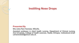 Instilling Nose Drops
Presented By
Mrs.Usha Rani Kandula, MSc(N),
Assistant professor in Adult health nursing, Department of Clinical nursing,
Arsi University, College of health sciences, Asella, Ethiopia, Institutional email:
usharani2020@arsiun.edu.et.
 