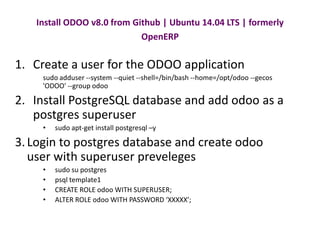 Install ODOO v8.0 from Github | Ubuntu 14.04 LTS | formerly 
OpenERP 
1. Create a user for the ODOO application 
sudo adduser --system --quiet --shell=/bin/bash --home=/opt/odoo --gecos 
'ODOO' --group odoo 
2. Install PostgreSQL database and add odoo as a 
postgres superuser 
• sudo apt-get install postgresql –y 
3. Login to postgres database and create odoo 
user with superuser preveleges 
• sudo su postgres 
• psql template1 
• CREATE ROLE odoo WITH SUPERUSER; 
• ALTER ROLE odoo WITH PASSWORD ‘XXXXX’; 
 