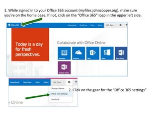 1. While signed in to your Office 365 account (myfiles.johncooper.org), make sure 
you’re on the home page. If not, click on the “Office 365” logo in the upper left side. 
2. Click on the gear for the “Office 365 settings” 
 