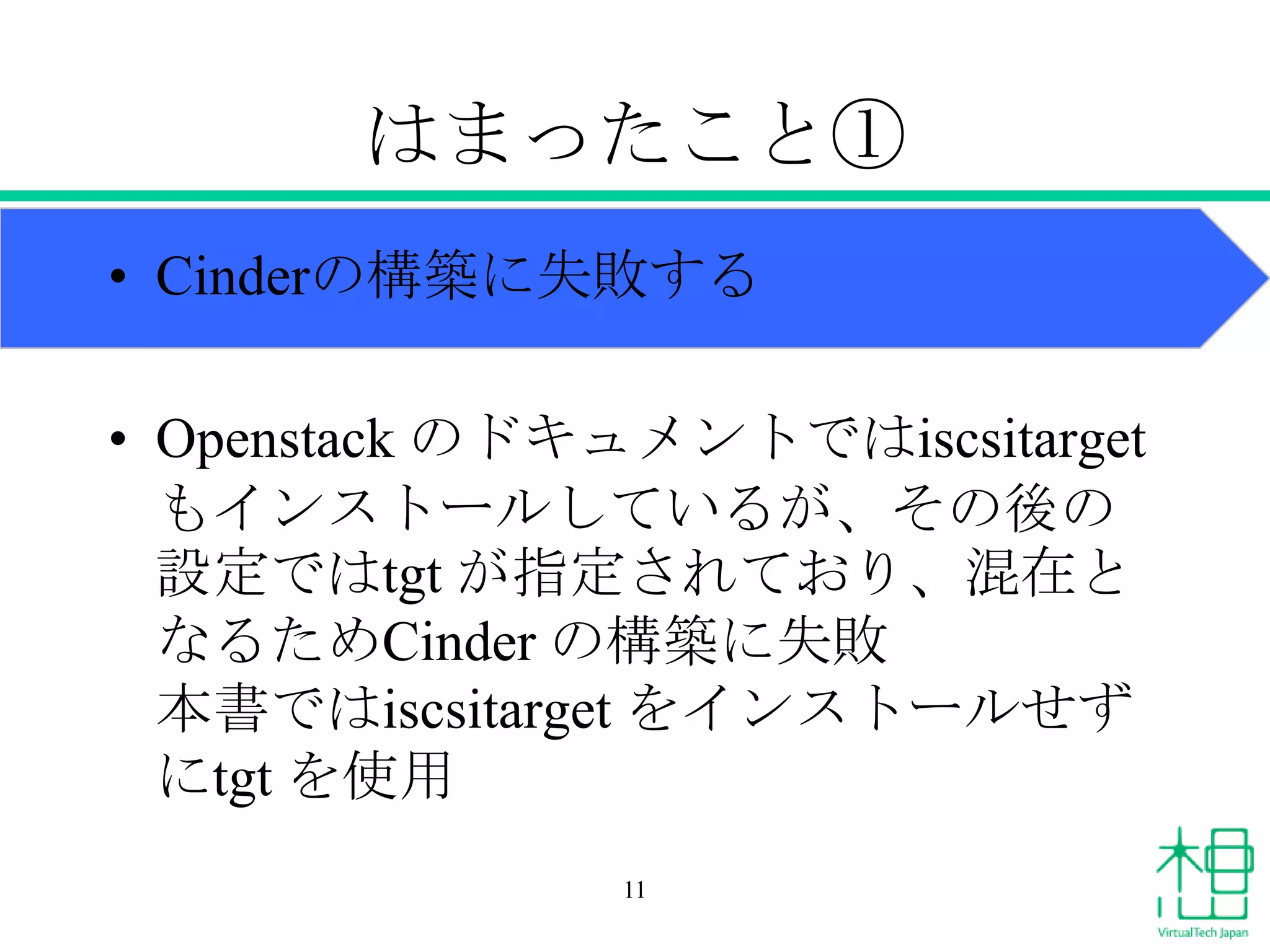 はまったこと①
• Cinderの構築に失敗する
• Openstack のドキュメントではiscsitarget
もインストールしているが、その後の
設定ではtgt が指定されており、混在と
なるためCinder の構築に失敗
本書ではiscsitarget をインストールせず
にtgt を使用
11

 