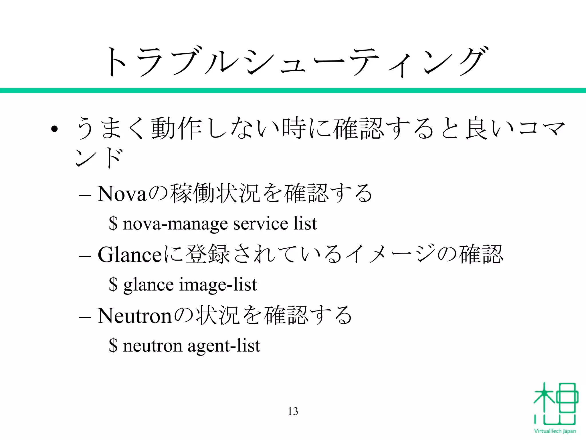 トラブルシューティング
• うまく動作しない時に確認すると良いコマ
ンド
– Novaの稼働状況を確認する
$ nova-manage service list

– Glanceに登録されているイメージの確認
$ glance image-list

– Neutronの状況を確認する
$ neutron agent-list

13

 
