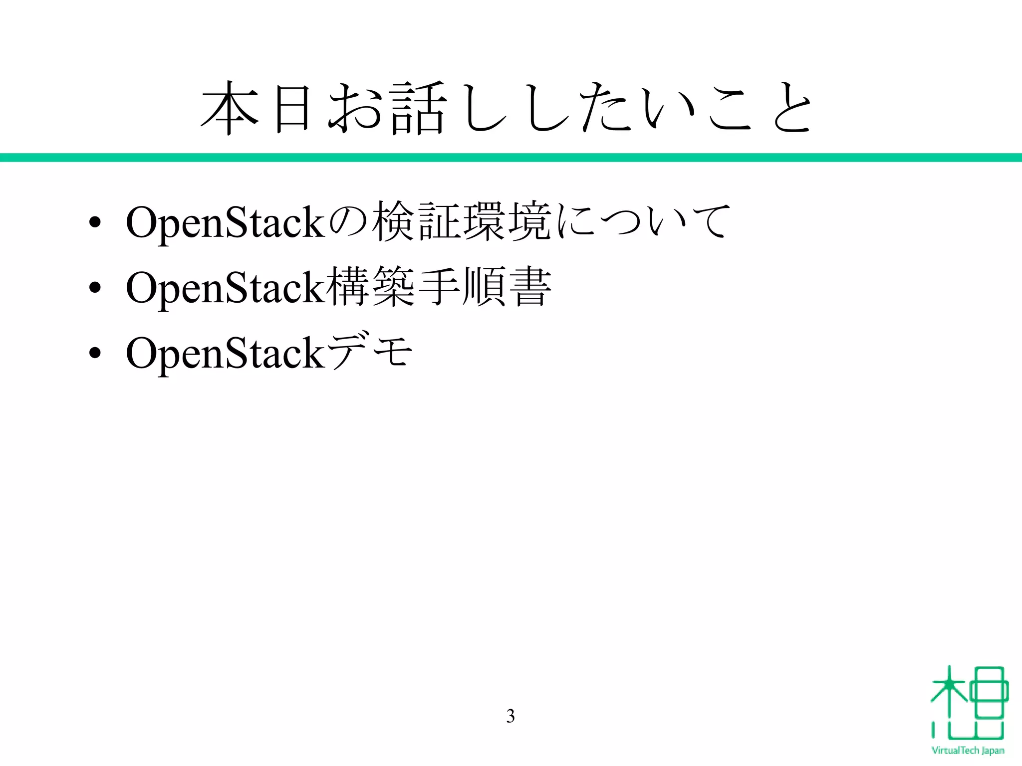 本日お話ししたいこと
• OpenStackの検証環境について
• OpenStack構築手順書
• OpenStackデモ

3

 