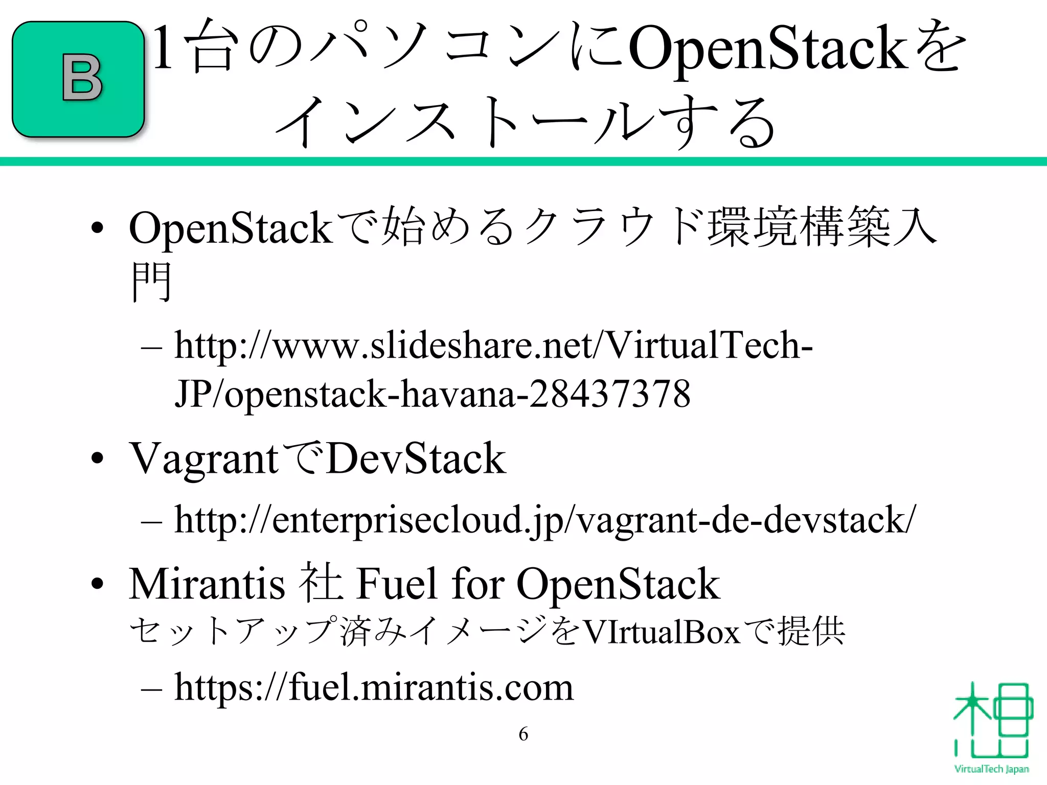1台のパソコンにOpenStackを
インストールする
• OpenStackで始めるクラウド環境構築入
門
– http://www.slideshare.net/VirtualTechJP/openstack-havana-28437378

• VagrantでDevStack
– http://enterprisecloud.jp/vagrant-de-devstack/

• Mirantis 社 Fuel for OpenStack
セットアップ済みイメージをVIrtualBoxで提供

– https://fuel.mirantis.com
6

 