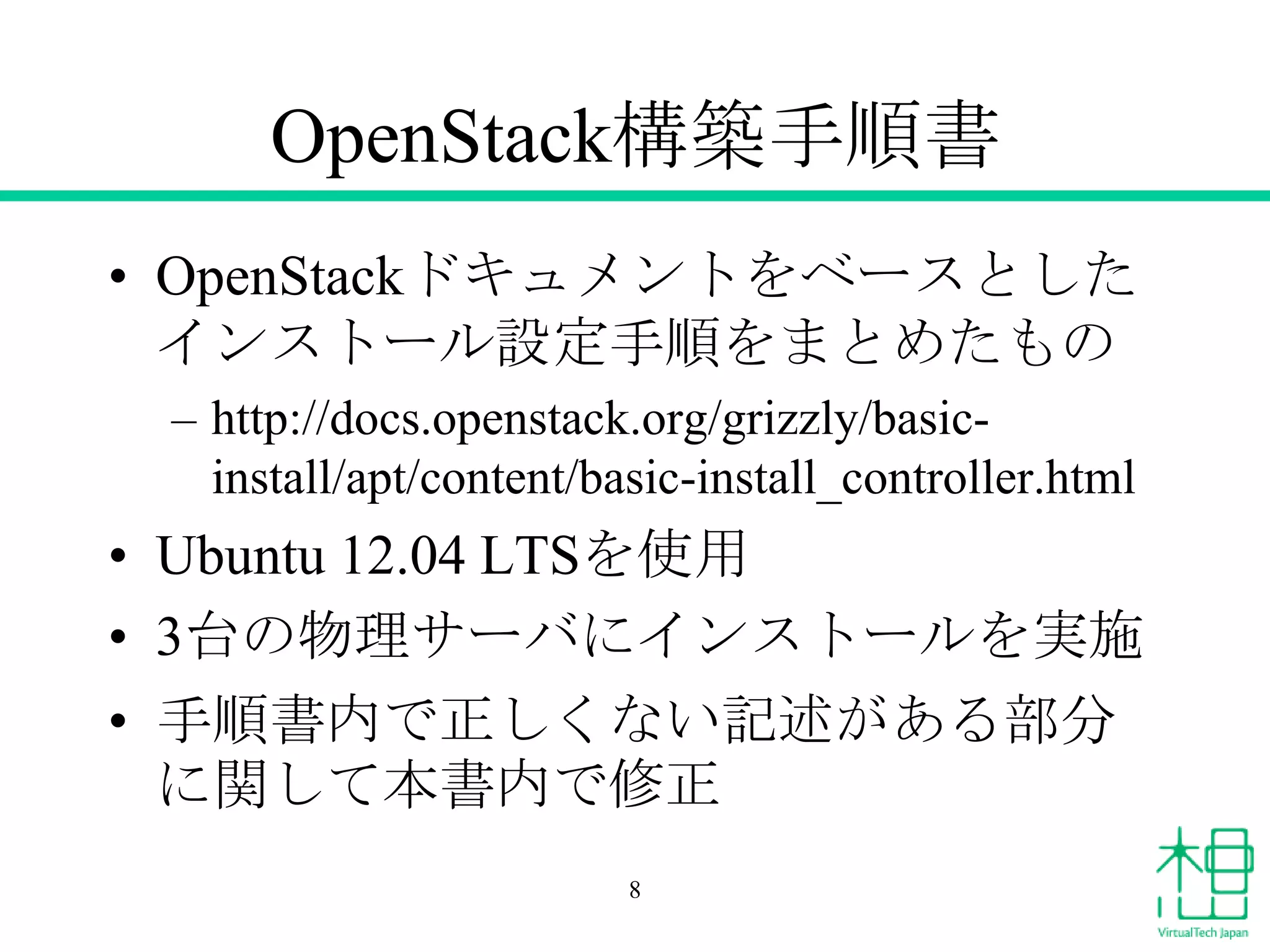 OpenStack構築手順書
• OpenStackドキュメントをベースとした
インストール設定手順をまとめたもの
– http://docs.openstack.org/grizzly/basicinstall/apt/content/basic-install_controller.html

• Ubuntu 12.04 LTSを使用
• 3台の物理サーバにインストールを実施
• 手順書内で正しくない記述がある部分
に関して本書内で修正
8

 