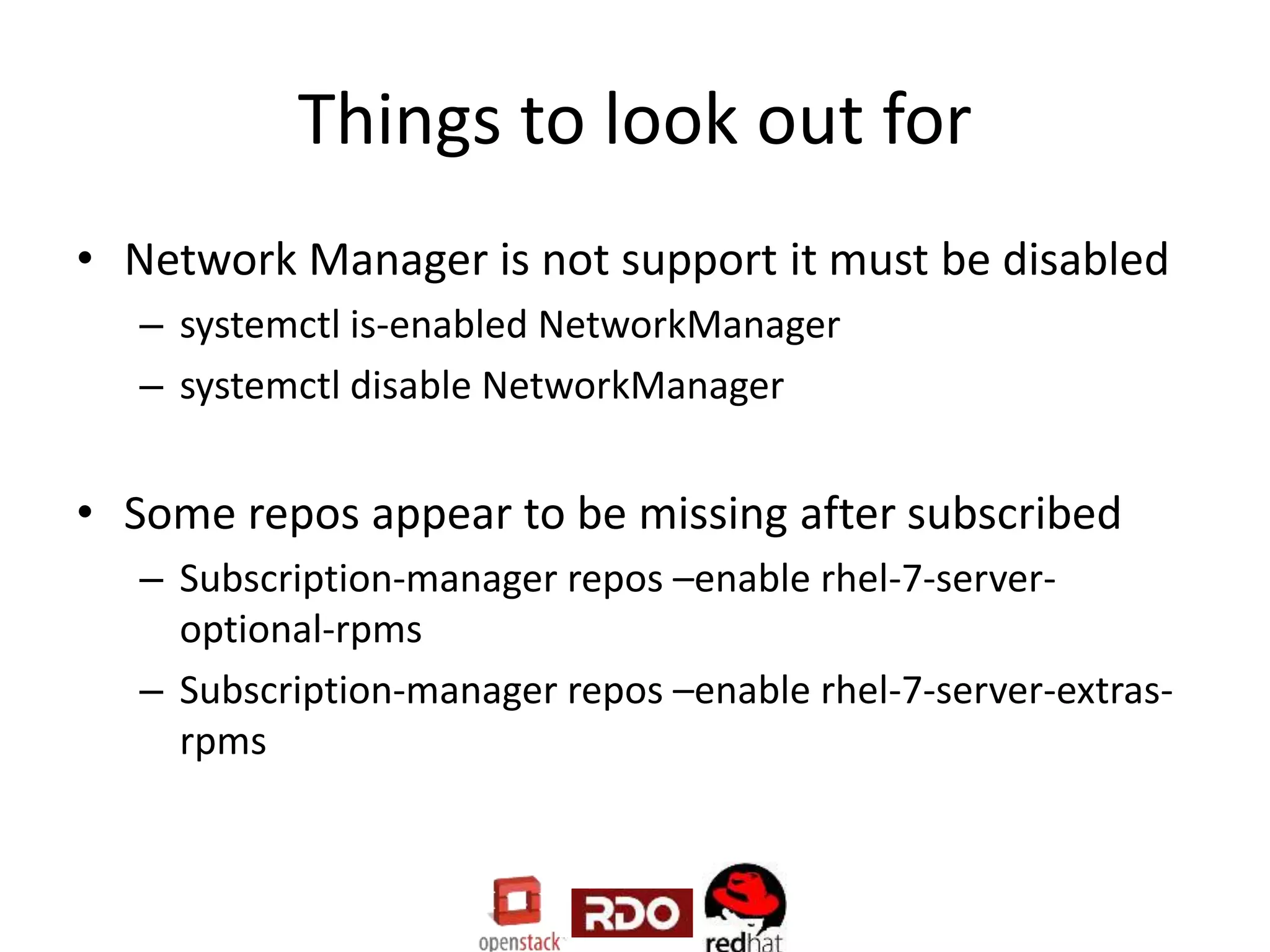 Things to look out for
• Network Manager is not support it must be disabled
– systemctl is-enabled NetworkManager
– systemctl disable NetworkManager
• Some repos appear to be missing after subscribed
– Subscription-manager repos –enable rhel-7-server-
optional-rpms
– Subscription-manager repos –enable rhel-7-server-extras-
rpms
 