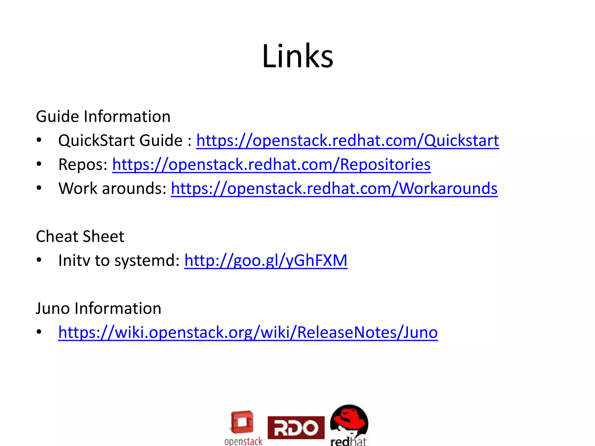 Links
Guide Information
• QuickStart Guide : https://openstack.redhat.com/Quickstart
• Repos: https://openstack.redhat.com/Repositories
• Work arounds: https://openstack.redhat.com/Workarounds
Cheat Sheet
• Initv to systemd: http://goo.gl/yGhFXM
Juno Information
• https://wiki.openstack.org/wiki/ReleaseNotes/Juno
 