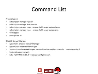 Command List
Prepare System
• subscription-manager register
• subscription-manager attach –auto
• subscription-manager repos --enable rhel-7-server-optional-rpms
• subscription-manager repos --enable rhel-7-server-extras-rpms
• yum repolist
• yum update all
DISABLE NetworkManager
• systemctl is-enabled NetworkManager
• systemctl disable NetworkManager
• Systemctl stop NetworkManager -- missed this in the video no wonder I saw the warning!!
• Systemctl restart network
• Echo “GATEWAY= 0.0.0.0” >> /etc/sysconfig/network
 
