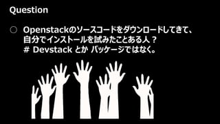 Question
○ Openstackのソースコードをダウンロードしてきて、
自分でインストールを試みたことある人？
# Devstack とか パッケージではなく。
 