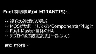 Fuel 制限事項(≠ MIRANTIS):
-- 複数の外部NW構成
-- MOSがサポートしてないComponents/Plugin
-- Fuel-Master自体のHA
-- デプロイ後の設定変更(一部は可)
and more…
 